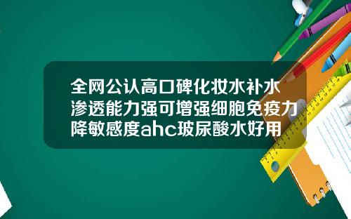 全网公认高口碑化妆水补水渗透能力强可增强细胞免疫力降敏感度ahc玻尿酸水好用吗