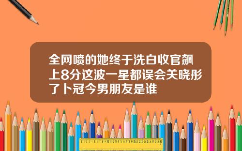 全网喷的她终于洗白收官飙上8分这波一星都误会关晓彤了卜冠今男朋友是谁
