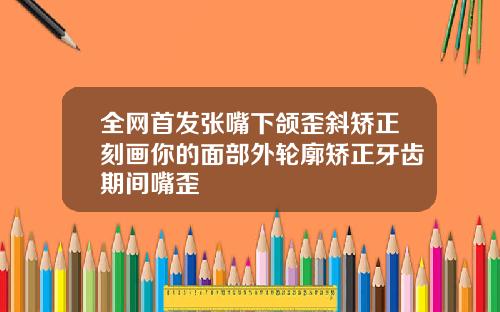 全网首发张嘴下颌歪斜矫正刻画你的面部外轮廓矫正牙齿期间嘴歪