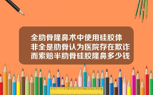 全肋骨隆鼻术中使用硅胶体非全是肋骨认为医院存在欺诈而索赔半肋骨硅胶隆鼻多少钱