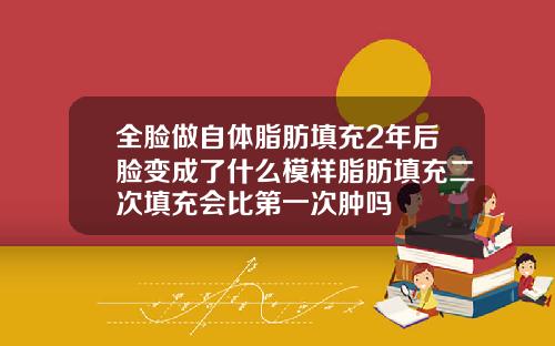 全脸做自体脂肪填充2年后脸变成了什么模样脂肪填充二次填充会比第一次肿吗