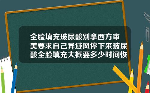 全脸填充玻尿酸别拿西方审美要求自己异域风停下来玻尿酸全脸填充大概要多少时间恢复