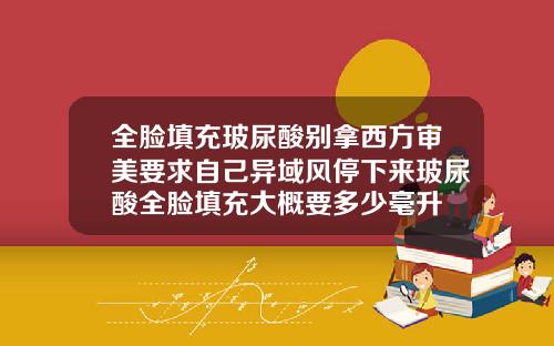 全脸填充玻尿酸别拿西方审美要求自己异域风停下来玻尿酸全脸填充大概要多少毫升