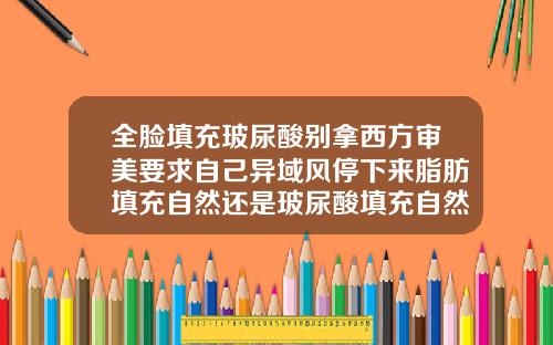 全脸填充玻尿酸别拿西方审美要求自己异域风停下来脂肪填充自然还是玻尿酸填充自然效果好