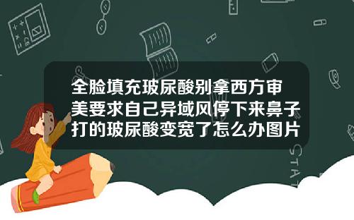 全脸填充玻尿酸别拿西方审美要求自己异域风停下来鼻子打的玻尿酸变宽了怎么办图片