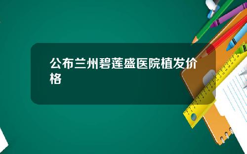公布兰州碧莲盛医院植发价格