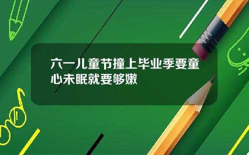 六一儿童节撞上毕业季要童心未眠就要够嫩