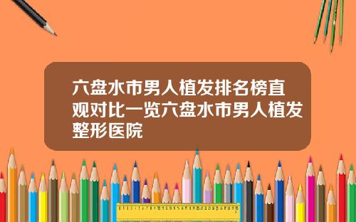 六盘水市男人植发排名榜直观对比一览六盘水市男人植发整形医院