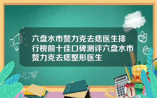 六盘水市赘力克去痣医生排行榜前十佳口碑测评六盘水市赘力克去痣整形医生