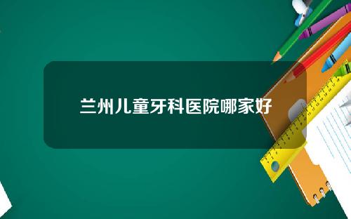 兰州儿童牙科医院哪家好