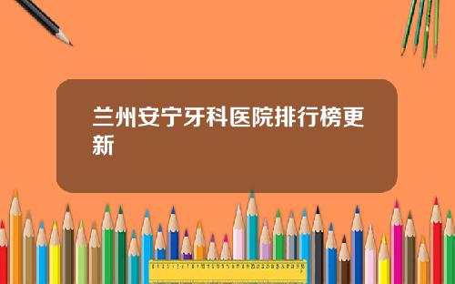 兰州安宁牙科医院排行榜更新 兰州安宁牙科医院排行榜更新