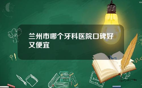 兰州市哪个牙科医院口碑好又便宜