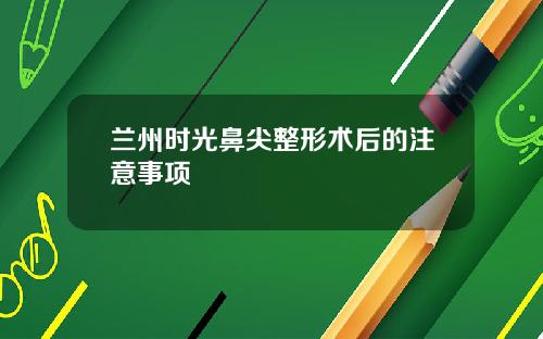 兰州时光鼻尖整形术后的注意事项