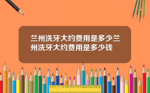 兰州洗牙大约费用是多少兰州洗牙大约费用是多少钱
