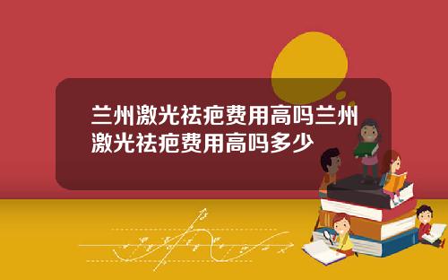 兰州激光祛疤费用高吗兰州激光祛疤费用高吗多少