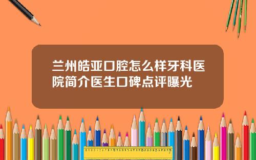 兰州皓亚口腔怎么样牙科医院简介医生口碑点评曝光