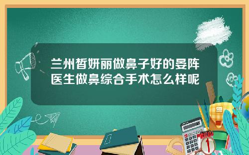 兰州皙妍丽做鼻子好的晏阵医生做鼻综合手术怎么样呢