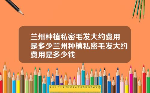 兰州种植私密毛发大约费用是多少兰州种植私密毛发大约费用是多少钱