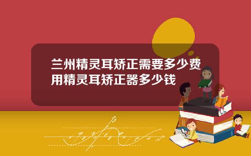 兰州精灵耳矫正需要多少费用精灵耳矫正器多少钱