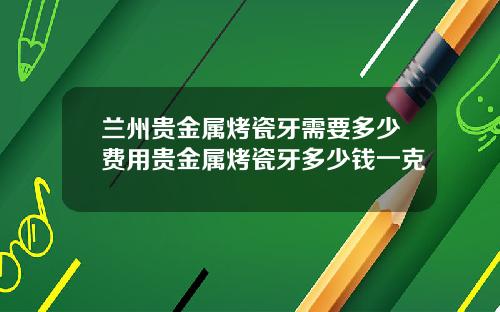 兰州贵金属烤瓷牙需要多少费用贵金属烤瓷牙多少钱一克