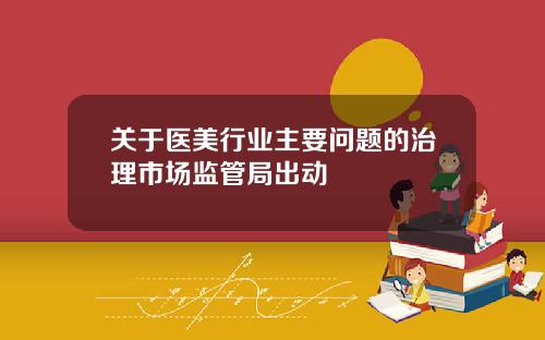 关于医美行业主要问题的治理市场监管局出动 关于医美行业主要问题的治理市场监管局出动