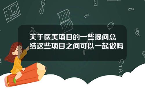 关于医美项目的一些提问总结这些项目之间可以一起做吗 关于医美项目的一些提问总结这些项目之间可以一起做吗