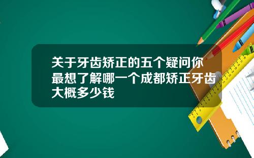 关于牙齿矫正的五个疑问你最想了解哪一个成都矫正牙齿大概多少钱