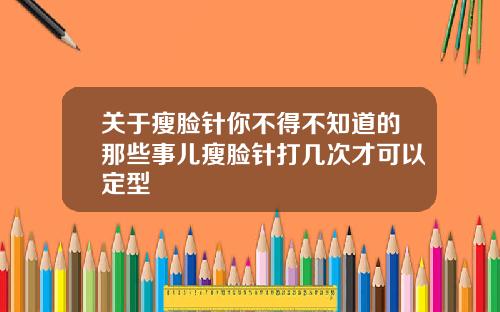 关于瘦脸针你不得不知道的那些事儿瘦脸针打几次才可以定型