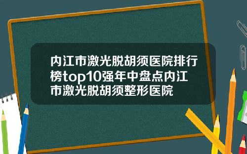 内江市激光脱胡须医院排行榜top10强年中盘点内江市激光脱胡须整形医院