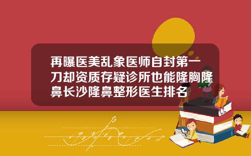 再曝医美乱象医师自封第一刀却资质存疑诊所也能隆胸隆鼻长沙隆鼻整形医生排名