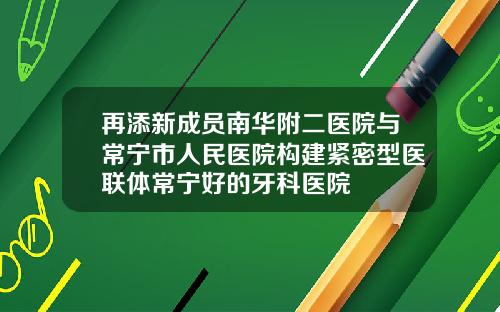 再添新成员南华附二医院与常宁市人民医院构建紧密型医联体常宁好的牙科医院