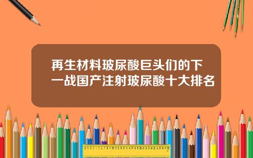 再生材料玻尿酸巨头们的下一战国产注射玻尿酸十大排名