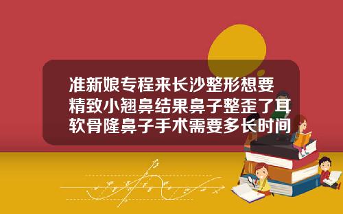 准新娘专程来长沙整形想要精致小翘鼻结果鼻子整歪了耳软骨隆鼻子手术需要多长时间