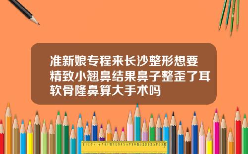 准新娘专程来长沙整形想要精致小翘鼻结果鼻子整歪了耳软骨隆鼻算大手术吗