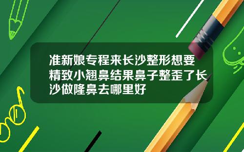 准新娘专程来长沙整形想要精致小翘鼻结果鼻子整歪了长沙做隆鼻去哪里好