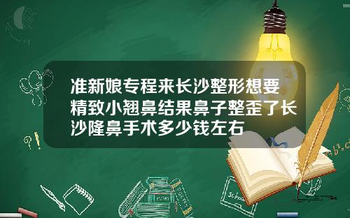 准新娘专程来长沙整形想要精致小翘鼻结果鼻子整歪了长沙隆鼻手术多少钱左右