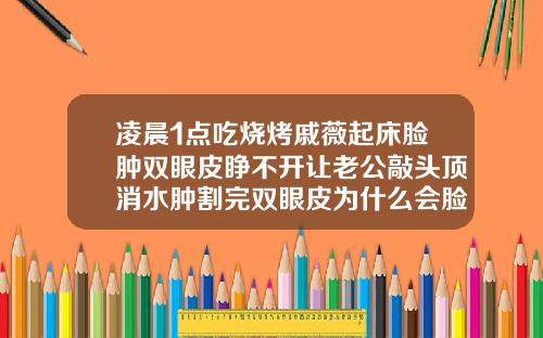 凌晨1点吃烧烤戚薇起床脸肿双眼皮睁不开让老公敲头顶消水肿割完双眼皮为什么会脸肿