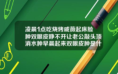 凌晨1点吃烧烤戚薇起床脸肿双眼皮睁不开让老公敲头顶消水肿早晨起来双眼皮肿是什么原因