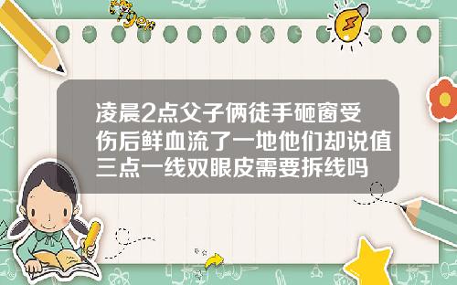 凌晨2点父子俩徒手砸窗受伤后鲜血流了一地他们却说值三点一线双眼皮需要拆线吗