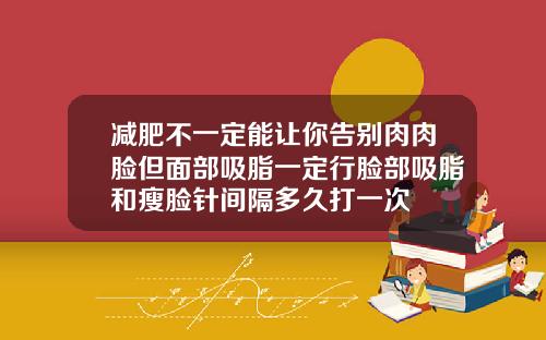 减肥不一定能让你告别肉肉脸但面部吸脂一定行脸部吸脂和瘦脸针间隔多久打一次