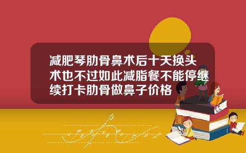减肥琴肋骨鼻术后十天换头术也不过如此减脂餐不能停继续打卡肋骨做鼻子价格