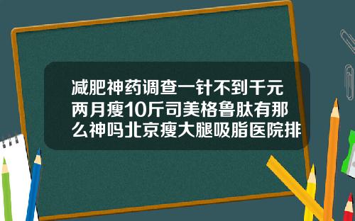 减肥神药调查一针不到千元两月瘦10斤司美格鲁肽有那么神吗北京瘦大腿吸脂医院排名