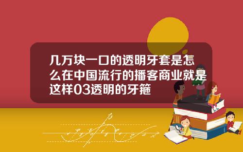 几万块一口的透明牙套是怎么在中国流行的播客商业就是这样03透明的牙箍
