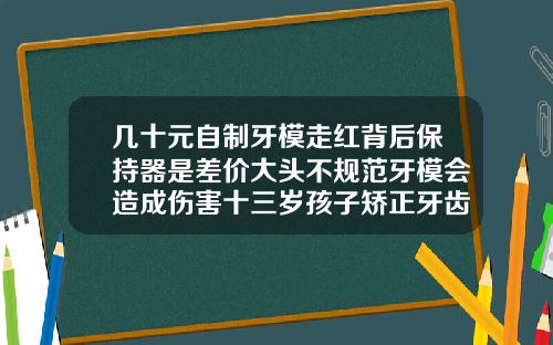 几十元自制牙模走红背后保持器是差价大头不规范牙模会造成伤害十三岁孩子矫正牙齿费用