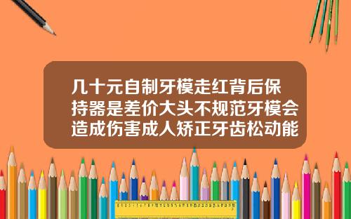 几十元自制牙模走红背后保持器是差价大头不规范牙模会造成伤害成人矫正牙齿松动能恢复吗多少钱