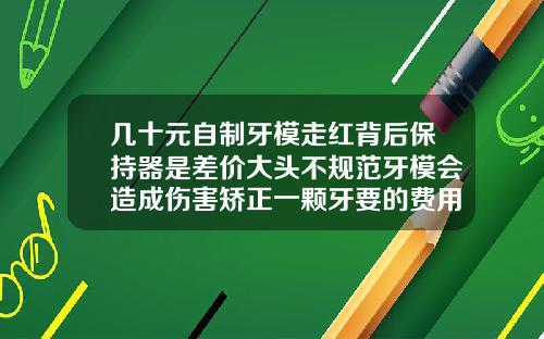 几十元自制牙模走红背后保持器是差价大头不规范牙模会造成伤害矫正一颗牙要的费用