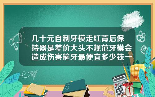 几十元自制牙模走红背后保持器是差价大头不规范牙模会造成伤害箍牙最便宜多少钱一颗