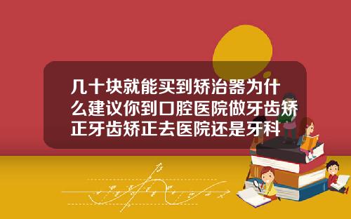 几十块就能买到矫治器为什么建议你到口腔医院做牙齿矫正牙齿矫正去医院还是牙科