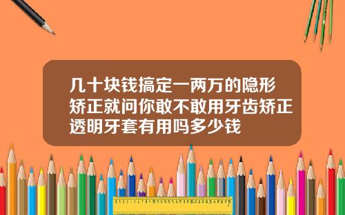 几十块钱搞定一两万的隐形矫正就问你敢不敢用牙齿矫正透明牙套有用吗多少钱