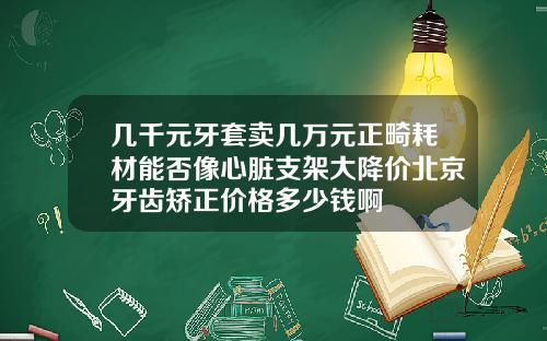几千元牙套卖几万元正畸耗材能否像心脏支架大降价北京牙齿矫正价格多少钱啊